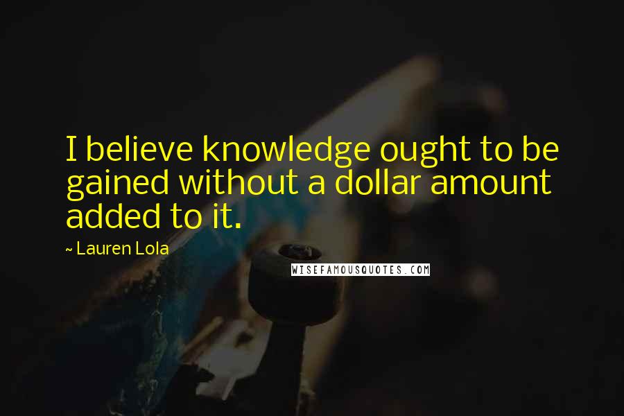 Lauren Lola Quotes: I believe knowledge ought to be gained without a dollar amount added to it.