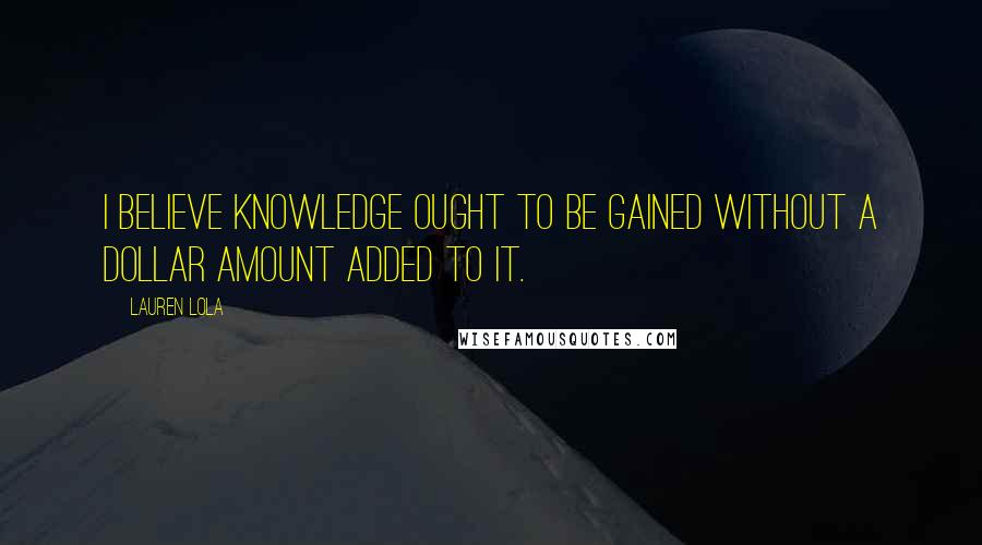 Lauren Lola Quotes: I believe knowledge ought to be gained without a dollar amount added to it.