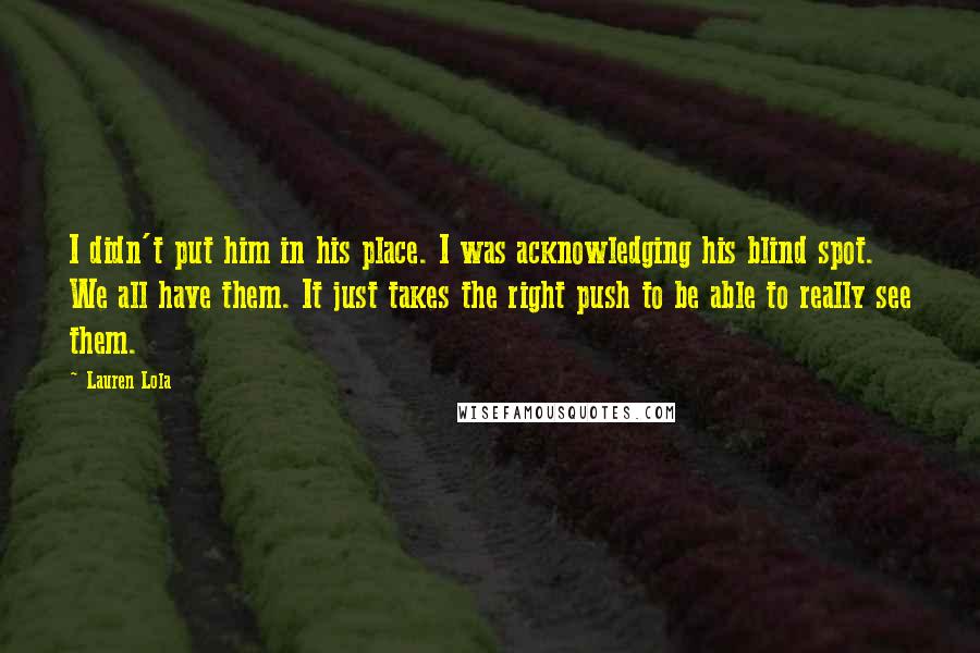 Lauren Lola Quotes: I didn't put him in his place. I was acknowledging his blind spot. We all have them. It just takes the right push to be able to really see them.