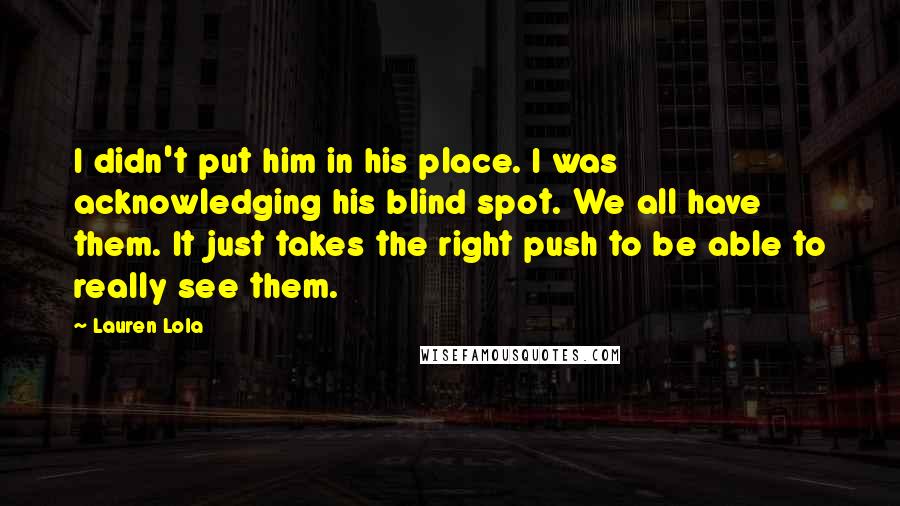 Lauren Lola Quotes: I didn't put him in his place. I was acknowledging his blind spot. We all have them. It just takes the right push to be able to really see them.