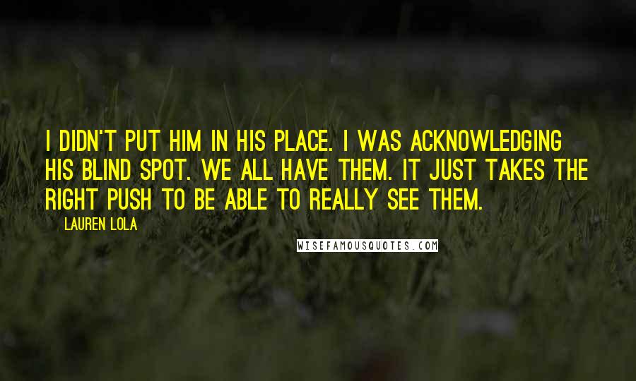 Lauren Lola Quotes: I didn't put him in his place. I was acknowledging his blind spot. We all have them. It just takes the right push to be able to really see them.