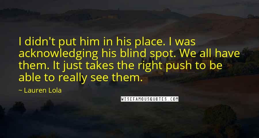 Lauren Lola Quotes: I didn't put him in his place. I was acknowledging his blind spot. We all have them. It just takes the right push to be able to really see them.