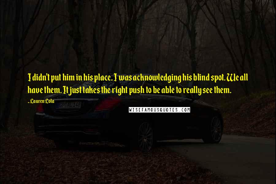 Lauren Lola Quotes: I didn't put him in his place. I was acknowledging his blind spot. We all have them. It just takes the right push to be able to really see them.