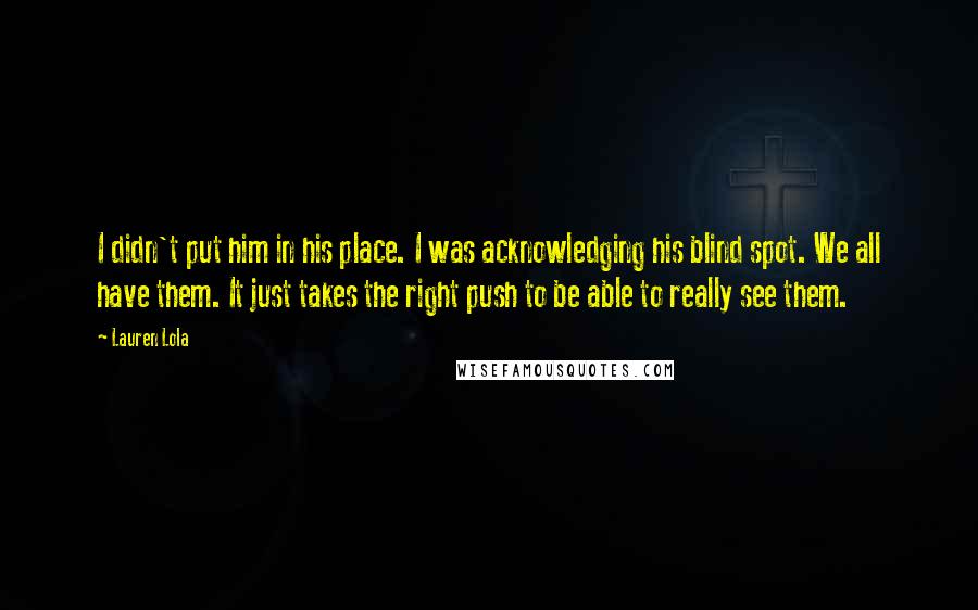 Lauren Lola Quotes: I didn't put him in his place. I was acknowledging his blind spot. We all have them. It just takes the right push to be able to really see them.