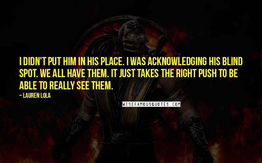 Lauren Lola Quotes: I didn't put him in his place. I was acknowledging his blind spot. We all have them. It just takes the right push to be able to really see them.