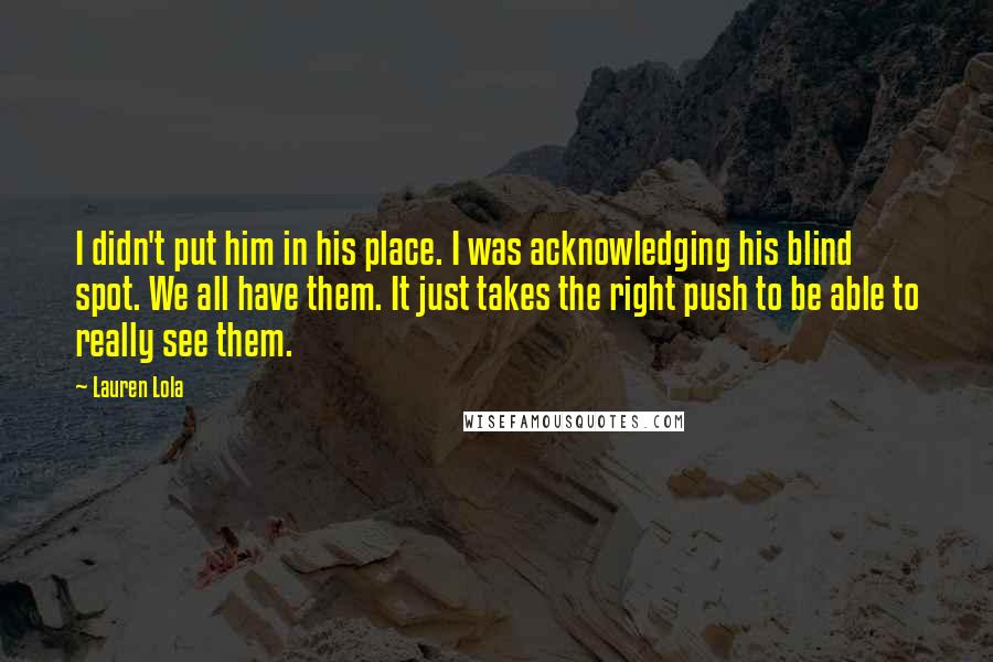 Lauren Lola Quotes: I didn't put him in his place. I was acknowledging his blind spot. We all have them. It just takes the right push to be able to really see them.