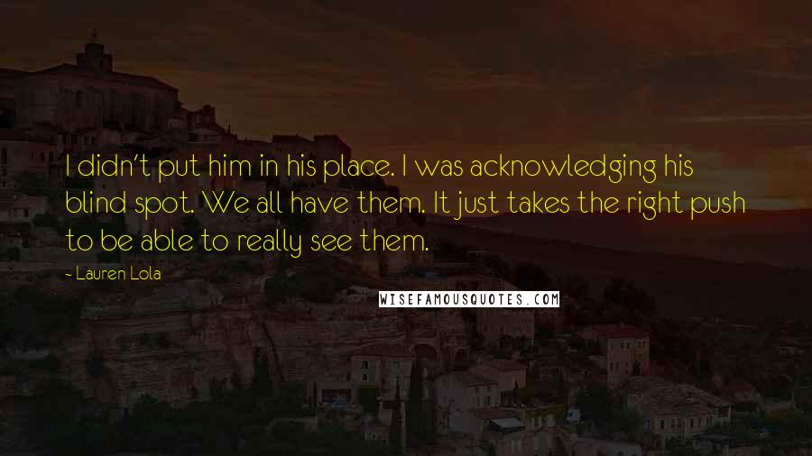 Lauren Lola Quotes: I didn't put him in his place. I was acknowledging his blind spot. We all have them. It just takes the right push to be able to really see them.