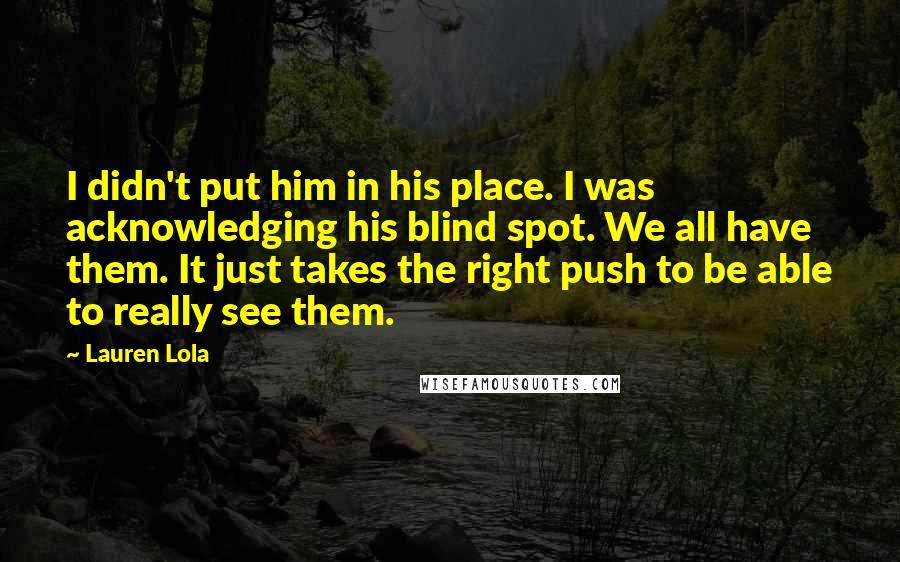 Lauren Lola Quotes: I didn't put him in his place. I was acknowledging his blind spot. We all have them. It just takes the right push to be able to really see them.