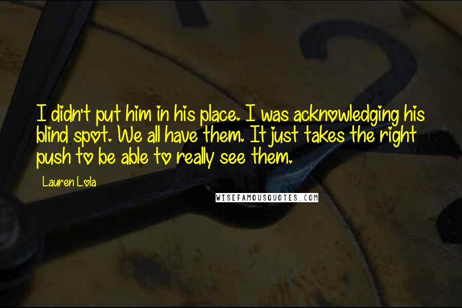 Lauren Lola Quotes: I didn't put him in his place. I was acknowledging his blind spot. We all have them. It just takes the right push to be able to really see them.