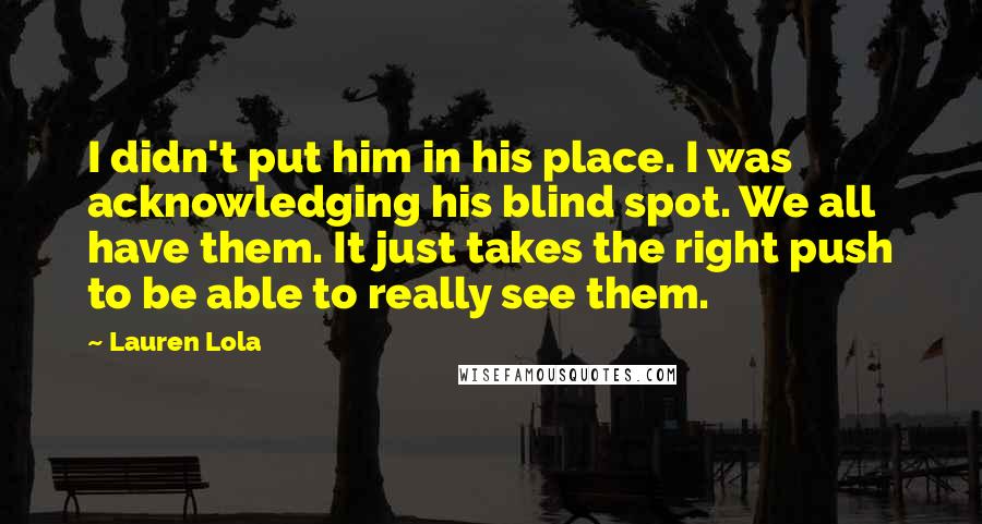 Lauren Lola Quotes: I didn't put him in his place. I was acknowledging his blind spot. We all have them. It just takes the right push to be able to really see them.