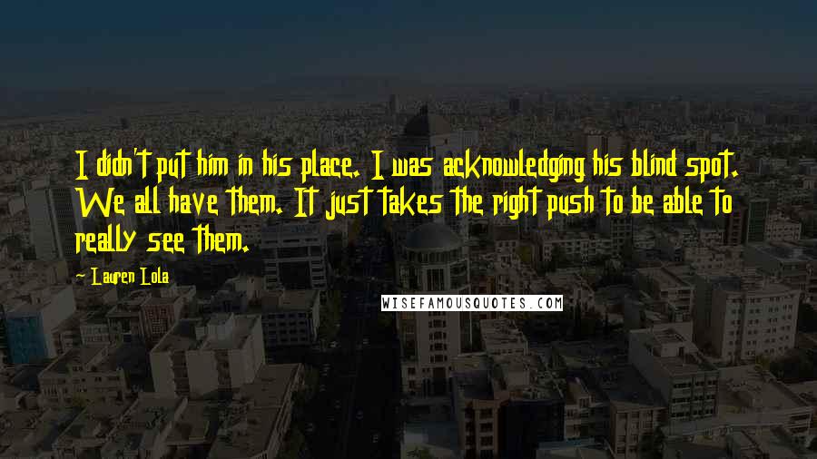 Lauren Lola Quotes: I didn't put him in his place. I was acknowledging his blind spot. We all have them. It just takes the right push to be able to really see them.