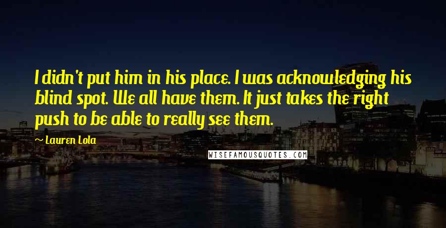 Lauren Lola Quotes: I didn't put him in his place. I was acknowledging his blind spot. We all have them. It just takes the right push to be able to really see them.