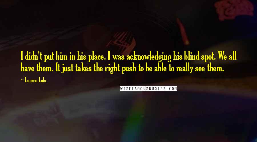 Lauren Lola Quotes: I didn't put him in his place. I was acknowledging his blind spot. We all have them. It just takes the right push to be able to really see them.