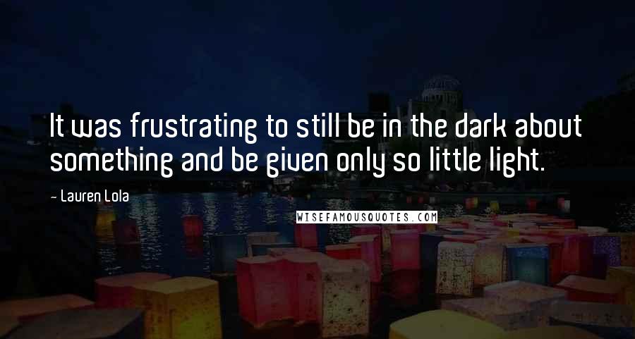 Lauren Lola Quotes: It was frustrating to still be in the dark about something and be given only so little light.