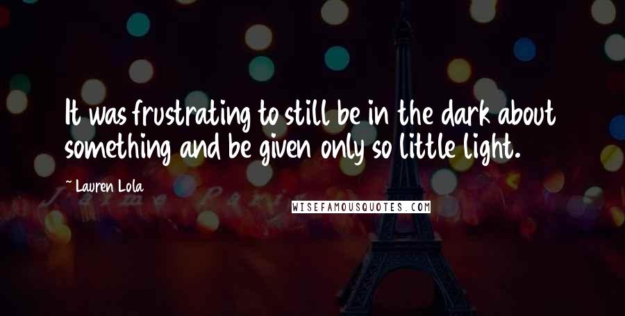 Lauren Lola Quotes: It was frustrating to still be in the dark about something and be given only so little light.