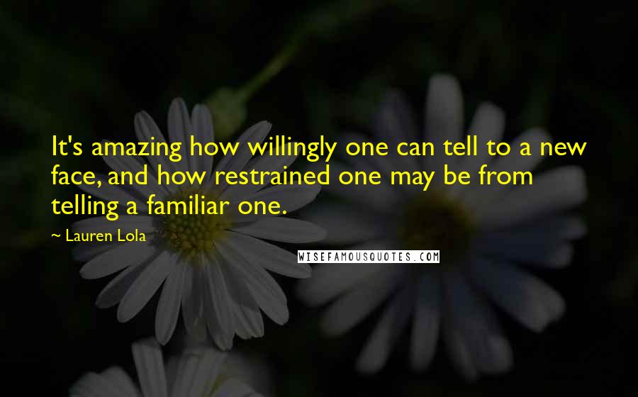 Lauren Lola Quotes: It's amazing how willingly one can tell to a new face, and how restrained one may be from telling a familiar one.