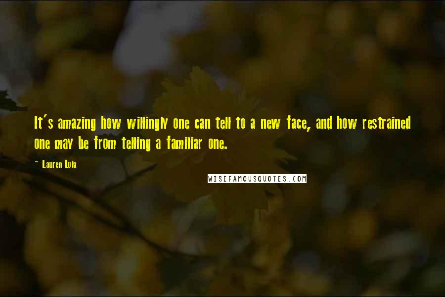 Lauren Lola Quotes: It's amazing how willingly one can tell to a new face, and how restrained one may be from telling a familiar one.