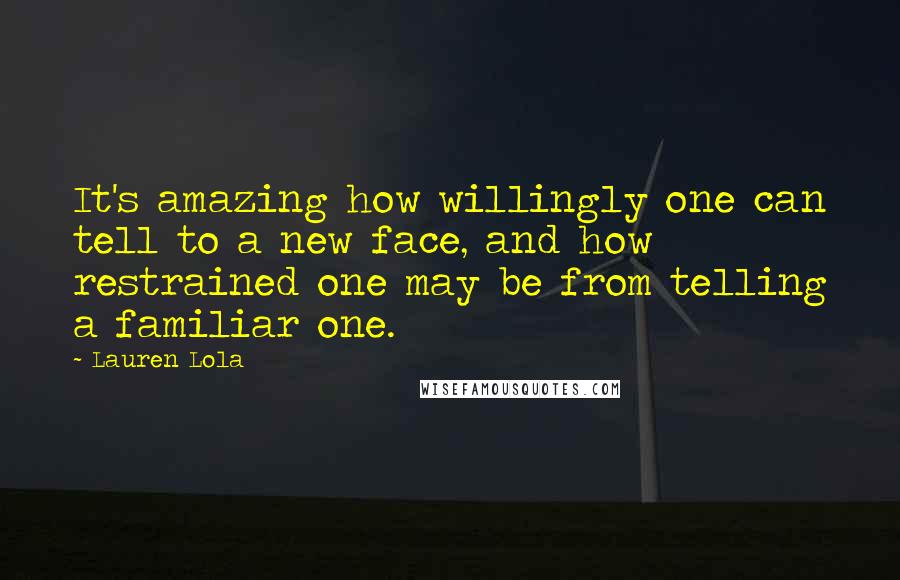 Lauren Lola Quotes: It's amazing how willingly one can tell to a new face, and how restrained one may be from telling a familiar one.