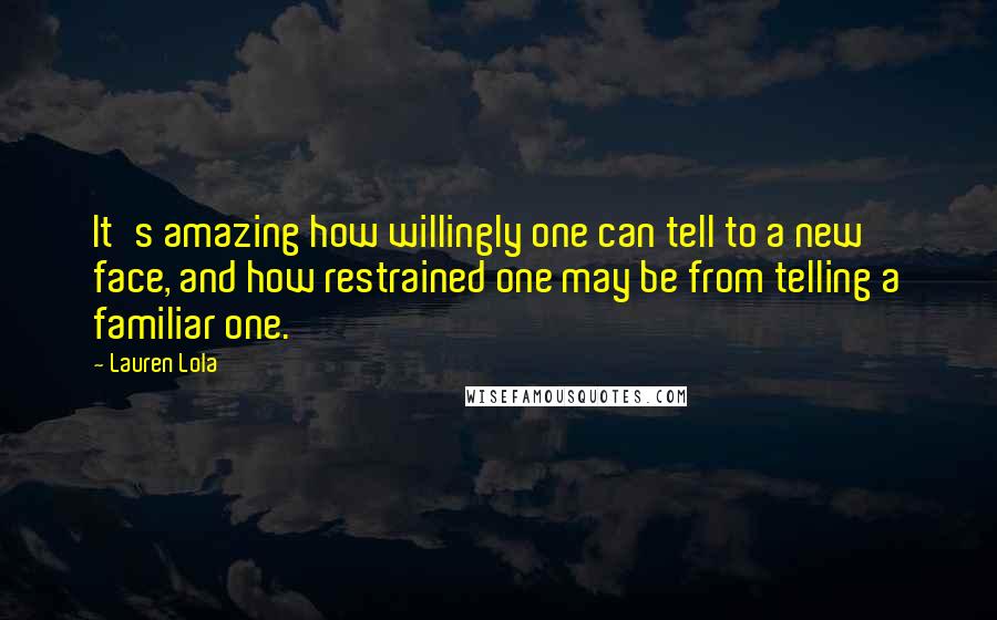 Lauren Lola Quotes: It's amazing how willingly one can tell to a new face, and how restrained one may be from telling a familiar one.