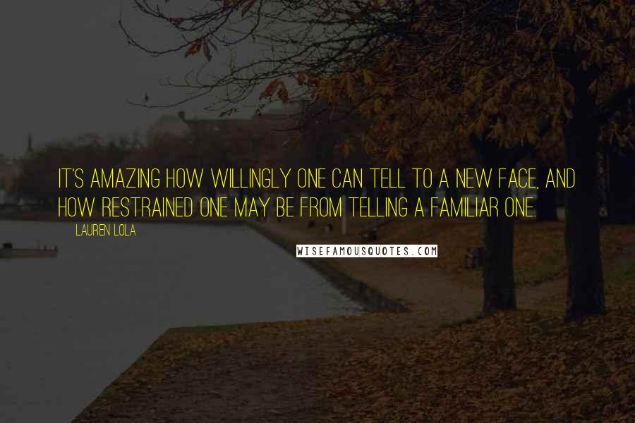 Lauren Lola Quotes: It's amazing how willingly one can tell to a new face, and how restrained one may be from telling a familiar one.