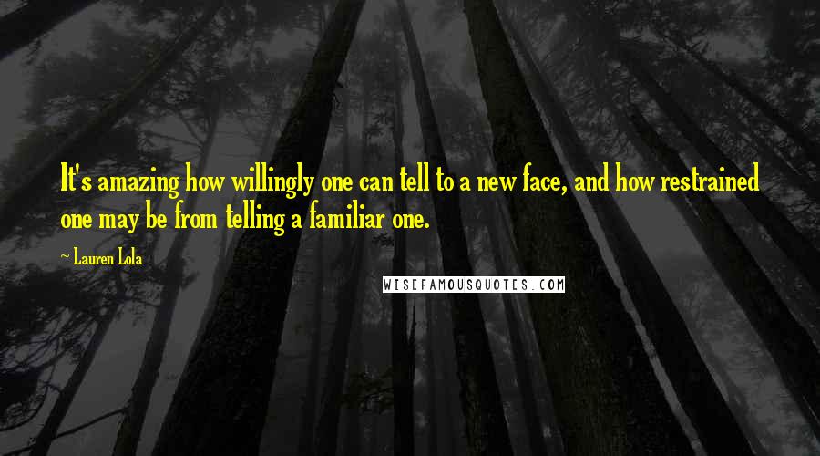 Lauren Lola Quotes: It's amazing how willingly one can tell to a new face, and how restrained one may be from telling a familiar one.