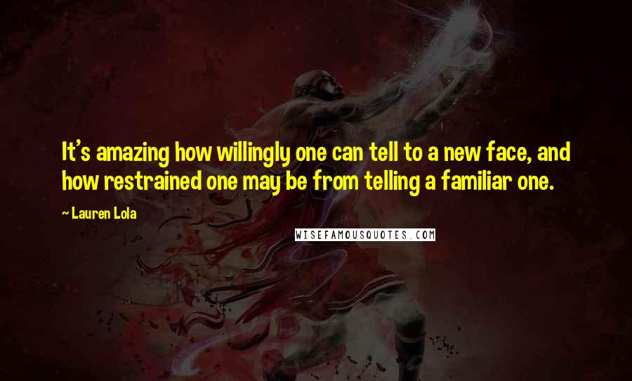 Lauren Lola Quotes: It's amazing how willingly one can tell to a new face, and how restrained one may be from telling a familiar one.