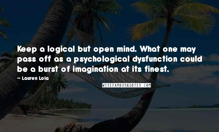 Lauren Lola Quotes: Keep a logical but open mind. What one may pass off as a psychological dysfunction could be a burst of imagination at its finest.