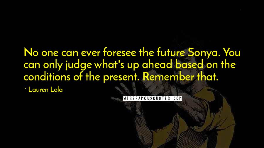 Lauren Lola Quotes: No one can ever foresee the future Sonya. You can only judge what's up ahead based on the conditions of the present. Remember that.