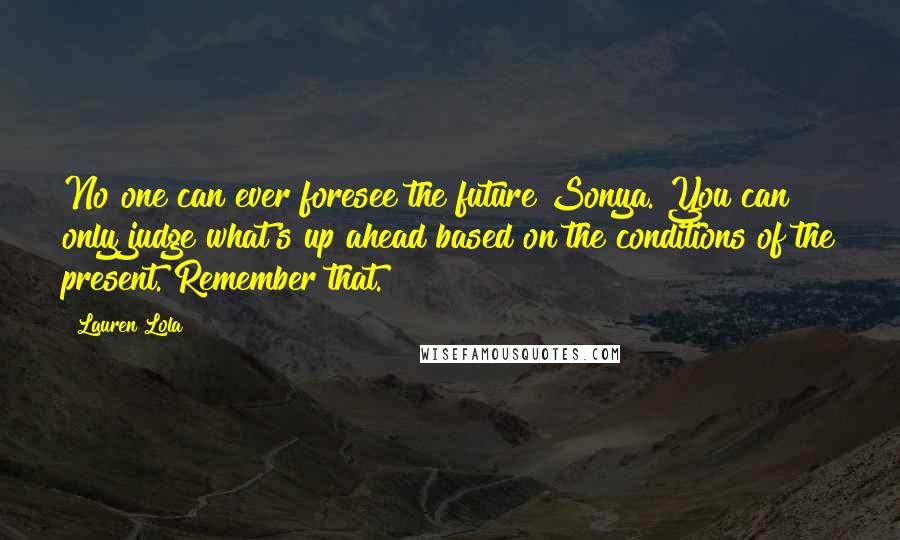 Lauren Lola Quotes: No one can ever foresee the future Sonya. You can only judge what's up ahead based on the conditions of the present. Remember that.