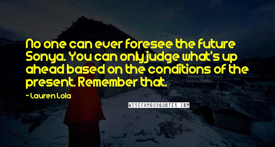 Lauren Lola Quotes: No one can ever foresee the future Sonya. You can only judge what's up ahead based on the conditions of the present. Remember that.