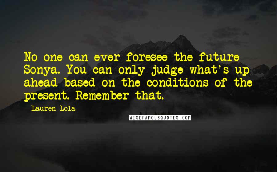 Lauren Lola Quotes: No one can ever foresee the future Sonya. You can only judge what's up ahead based on the conditions of the present. Remember that.