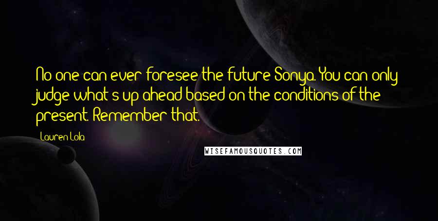 Lauren Lola Quotes: No one can ever foresee the future Sonya. You can only judge what's up ahead based on the conditions of the present. Remember that.