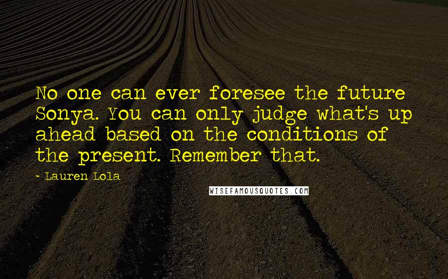 Lauren Lola Quotes: No one can ever foresee the future Sonya. You can only judge what's up ahead based on the conditions of the present. Remember that.