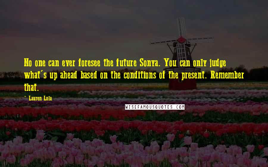 Lauren Lola Quotes: No one can ever foresee the future Sonya. You can only judge what's up ahead based on the conditions of the present. Remember that.