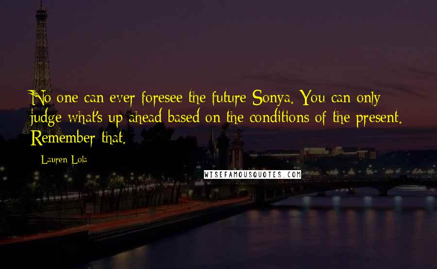 Lauren Lola Quotes: No one can ever foresee the future Sonya. You can only judge what's up ahead based on the conditions of the present. Remember that.