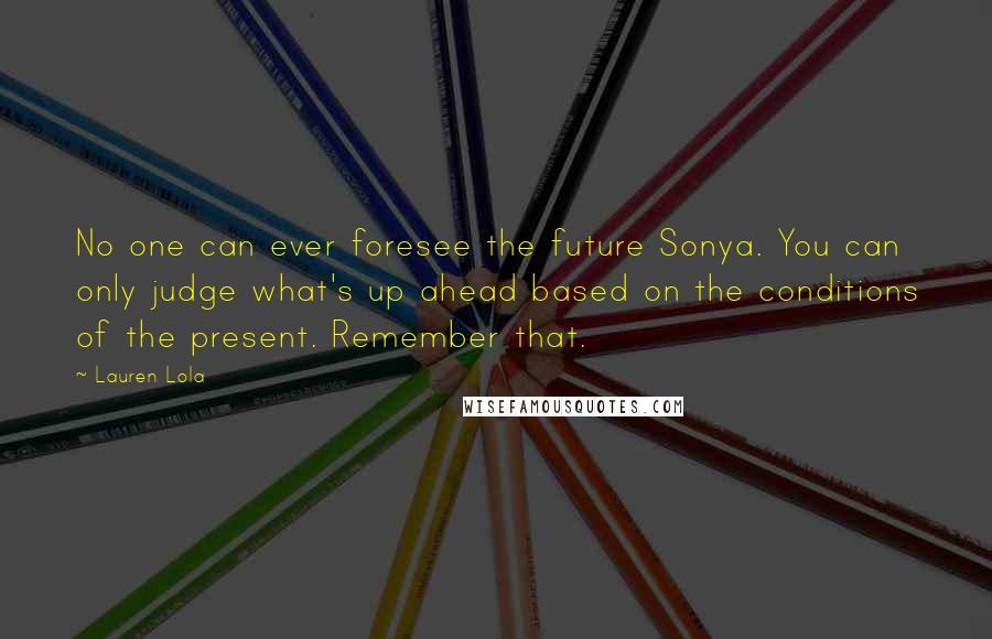 Lauren Lola Quotes: No one can ever foresee the future Sonya. You can only judge what's up ahead based on the conditions of the present. Remember that.