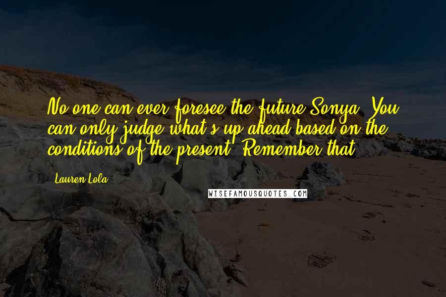 Lauren Lola Quotes: No one can ever foresee the future Sonya. You can only judge what's up ahead based on the conditions of the present. Remember that.