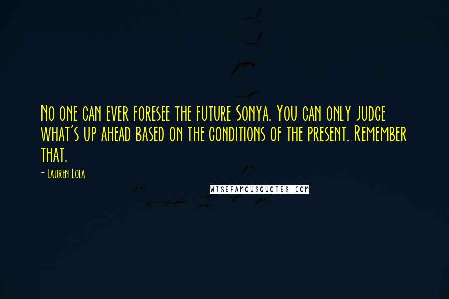 Lauren Lola Quotes: No one can ever foresee the future Sonya. You can only judge what's up ahead based on the conditions of the present. Remember that.