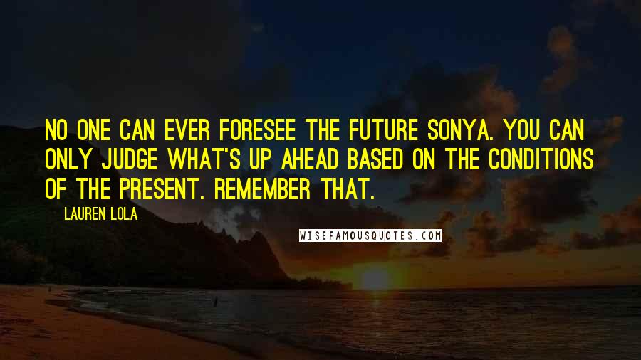 Lauren Lola Quotes: No one can ever foresee the future Sonya. You can only judge what's up ahead based on the conditions of the present. Remember that.