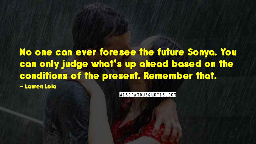 Lauren Lola Quotes: No one can ever foresee the future Sonya. You can only judge what's up ahead based on the conditions of the present. Remember that.