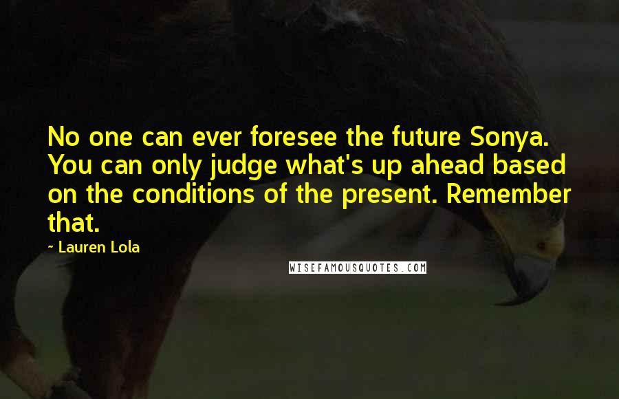 Lauren Lola Quotes: No one can ever foresee the future Sonya. You can only judge what's up ahead based on the conditions of the present. Remember that.