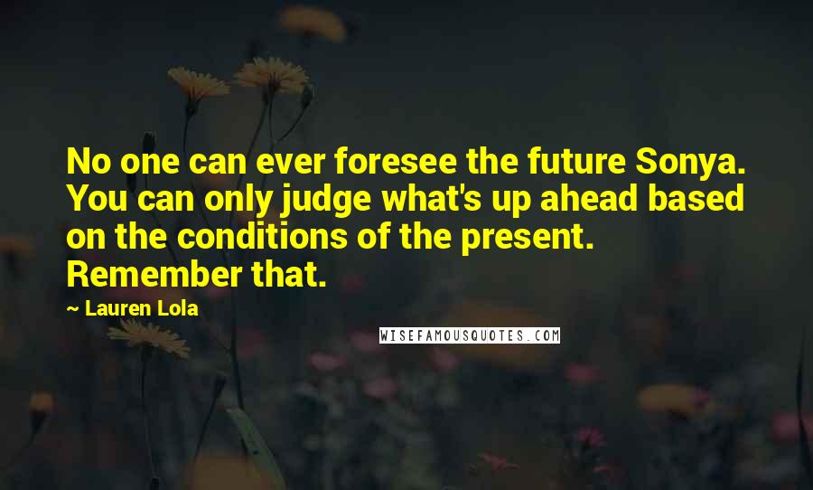 Lauren Lola Quotes: No one can ever foresee the future Sonya. You can only judge what's up ahead based on the conditions of the present. Remember that.