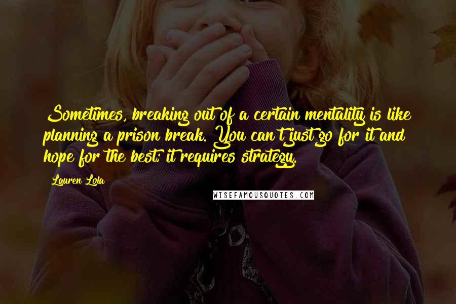 Lauren Lola Quotes: Sometimes, breaking out of a certain mentality is like planning a prison break. You can't just go for it and hope for the best; it requires strategy.