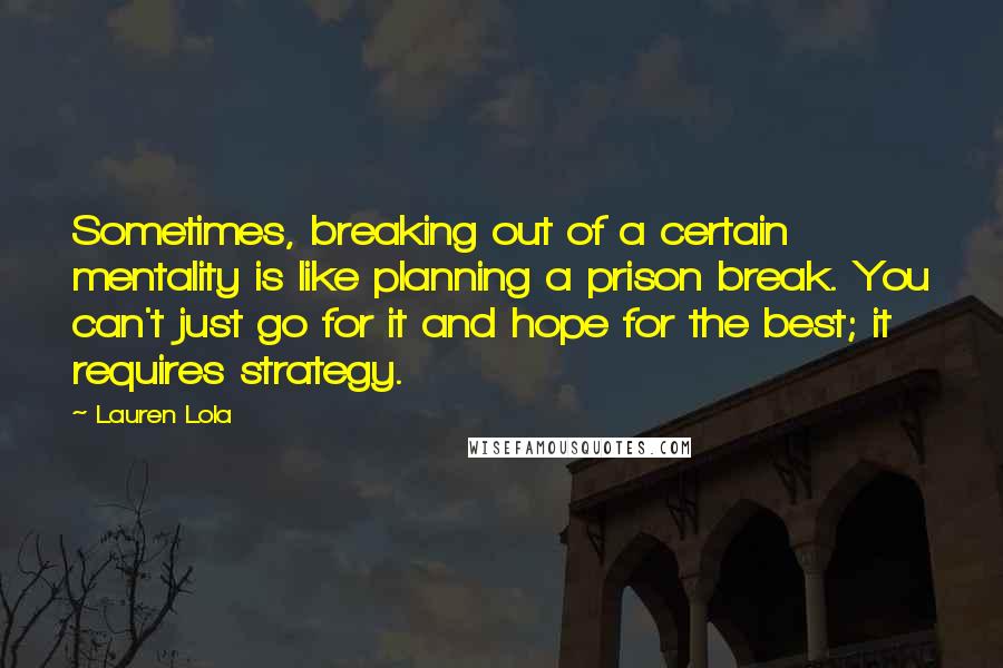 Lauren Lola Quotes: Sometimes, breaking out of a certain mentality is like planning a prison break. You can't just go for it and hope for the best; it requires strategy.