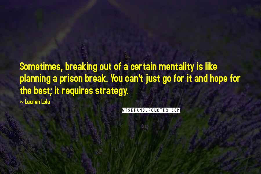 Lauren Lola Quotes: Sometimes, breaking out of a certain mentality is like planning a prison break. You can't just go for it and hope for the best; it requires strategy.