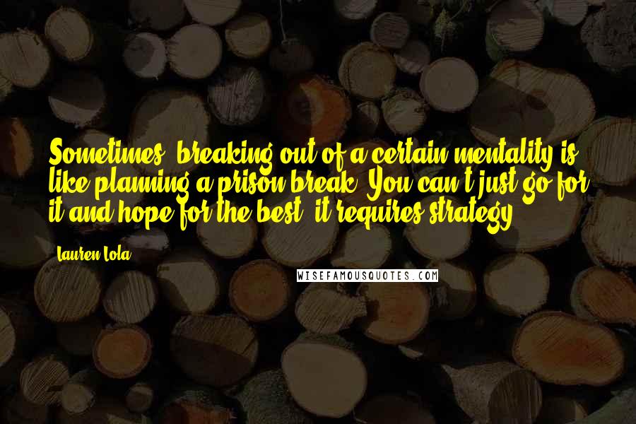Lauren Lola Quotes: Sometimes, breaking out of a certain mentality is like planning a prison break. You can't just go for it and hope for the best; it requires strategy.