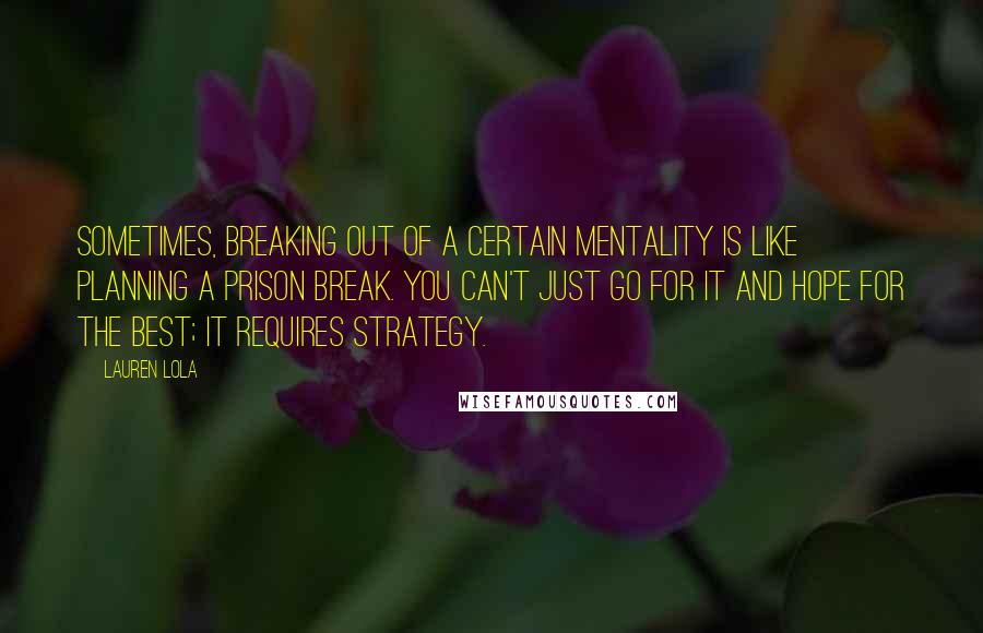 Lauren Lola Quotes: Sometimes, breaking out of a certain mentality is like planning a prison break. You can't just go for it and hope for the best; it requires strategy.