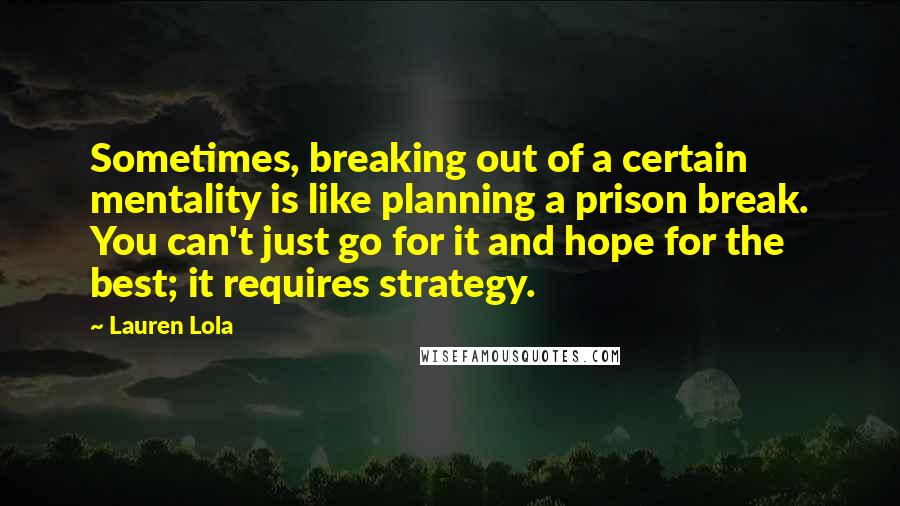 Lauren Lola Quotes: Sometimes, breaking out of a certain mentality is like planning a prison break. You can't just go for it and hope for the best; it requires strategy.