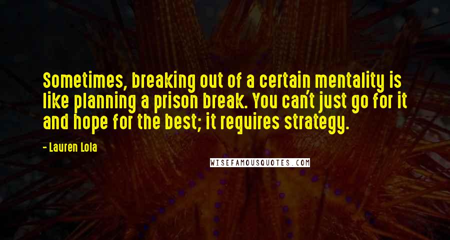 Lauren Lola Quotes: Sometimes, breaking out of a certain mentality is like planning a prison break. You can't just go for it and hope for the best; it requires strategy.