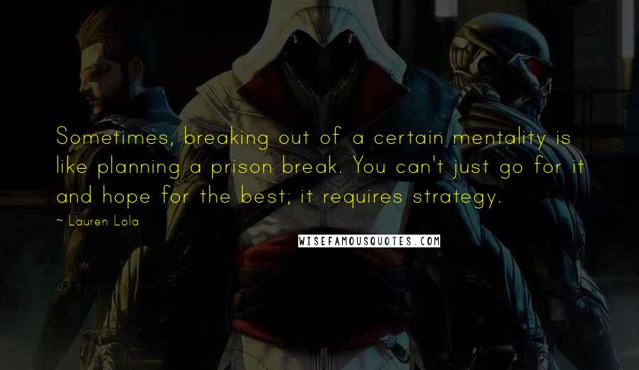 Lauren Lola Quotes: Sometimes, breaking out of a certain mentality is like planning a prison break. You can't just go for it and hope for the best; it requires strategy.